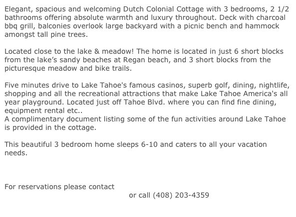 Elegant, spacious and welcoming Dutch Colonial Cottage with 3 bedrooms, 2 1/2 bathrooms offering absolute warmth and luxury throughout. Deck with charcoal bbq grill, balconies overlook large backyard with a picnic bench and hammock amongst tall pine trees. 

Located close to the lake & meadow! The home is located in just 6 short blocks from the lake’s sandy beaches at Regan beach, and 3 short blocks from the picturesque meadow and bike trails.  

Five minutes drive to Lake Tahoe's famous casinos, superb golf, dining, nightlife, shopping and all the recreational attractions that make Lake Tahoe America's all year playground. Located just off Tahoe Blvd. where you can find fine dining, equipment rental etc.. 
A complimentary document listing some of the fun activities around Lake Tahoe is provided in the cottage.

This beautiful 3 bedroom home sleeps 6-10 and caters to all your vacation needs. 

CLICK HERE FOR A VIRTUAL TOUR OF OUR COTTAGE

For reservations please contact
 reservations@cottageintahoe.com or call (408) 203-4359
